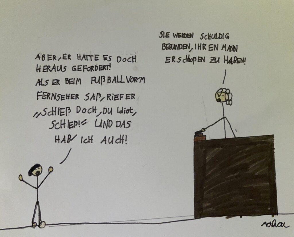 Ein gezeichneter Witz: Auf der linken Seite steht eine Person mit erhobenen Armen. Auf der rechten Seite sitzt ein Richter am Richterpult. Der Richter sagt "Sie werden schuldig befunden, Ihren Mann erschossen zu haben!"
Die Person auf der linke Seite sagt: "Aber, er hatte es doch herausgefordert! Als er beim Fussball vorm Fernseher saß, rief er "Schieß doch, du Idiot, schieß!" und das hab' ich auch!"